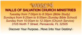 WOSCM WALLS OF SALVATION CHURCH MINISTRIES        Tuesday from 7:00pm to 8:30pm (Bible Study) Sundays from 9:25am to 9:55am (Sunday Bible School)    Sunday from 10:00am to 12:30pm (Church Service)           3105 North T Street, Pensacola, FL 32505   Discover Your Purpose…Move Into Your Destiny!